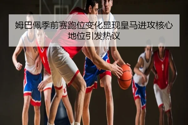 姆巴佩季前赛跑位变化显现皇马进攻核心地位引发热议
