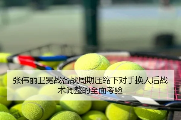 张伟丽卫冕战备战周期压缩下对手换人后战术调整的全面考验