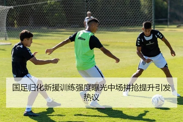 国足归化新援训练强度曝光中场拼抢提升引发热议