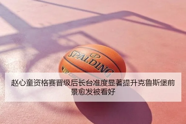 赵心童资格赛晋级后长台准度显著提升克鲁斯堡前景愈发被看好