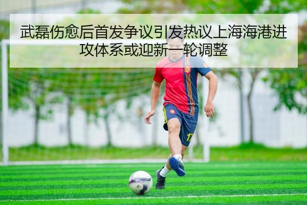 武磊伤愈后首发争议引发热议上海海港进攻体系或迎新一轮调整