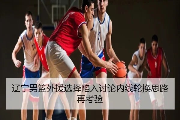 辽宁男篮外援选择陷入讨论内线轮换思路再考验