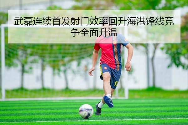 武磊连续首发射门效率回升海港锋线竞争全面升温