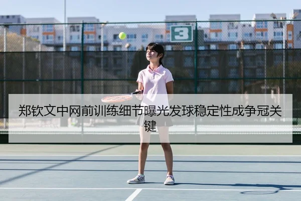 郑钦文中网前训练细节曝光发球稳定性成争冠关键